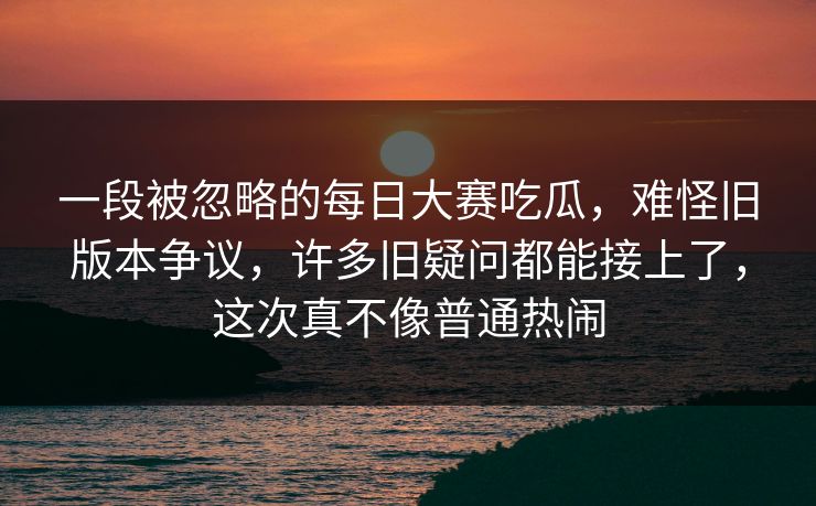 一段被忽略的每日大赛吃瓜，难怪旧版本争议，许多旧疑问都能接上了，这次真不像普通热闹
