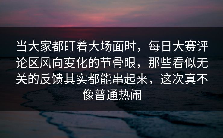 当大家都盯着大场面时，每日大赛评论区风向变化的节骨眼，那些看似无关的反馈其实都能串起来，这次真不像普通热闹