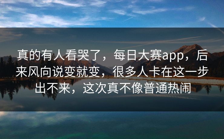 真的有人看哭了，每日大赛app，后来风向说变就变，很多人卡在这一步出不来，这次真不像普通热闹