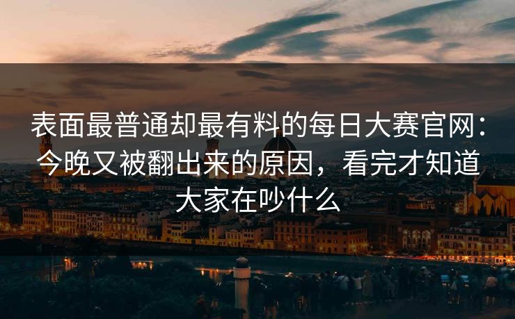 表面最普通却最有料的每日大赛官网：今晚又被翻出来的原因，看完才知道大家在吵什么