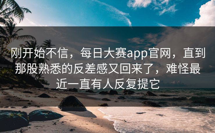 刚开始不信，每日大赛app官网，直到那股熟悉的反差感又回来了，难怪最近一直有人反复提它