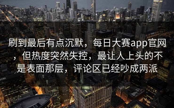 刷到最后有点沉默，每日大赛app官网，但热度突然失控，最让人上头的不是表面那层，评论区已经吵成两派