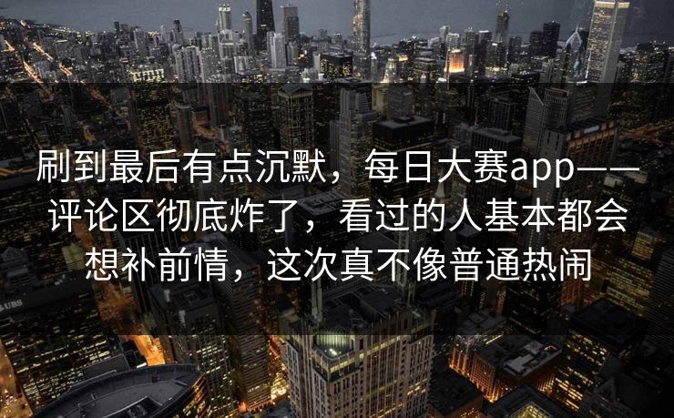 刷到最后有点沉默，每日大赛app——评论区彻底炸了，看过的人基本都会想补前情，这次真不像普通热闹