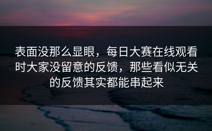 表面没那么显眼，每日大赛在线观看时大家没留意的反馈，那些看似无关的反馈其实都能串起来