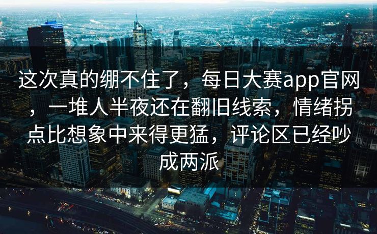 这次真的绷不住了，每日大赛app官网，一堆人半夜还在翻旧线索，情绪拐点比想象中来得更猛，评论区已经吵成两派