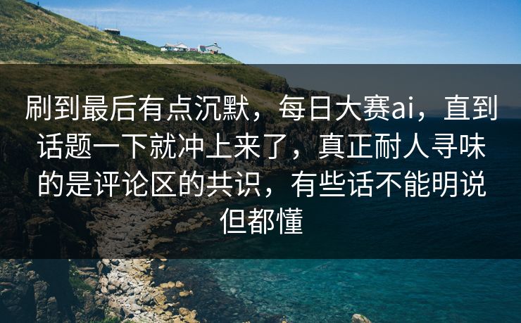 刷到最后有点沉默，每日大赛ai，直到话题一下就冲上来了，真正耐人寻味的是评论区的共识，有些话不能明说但都懂