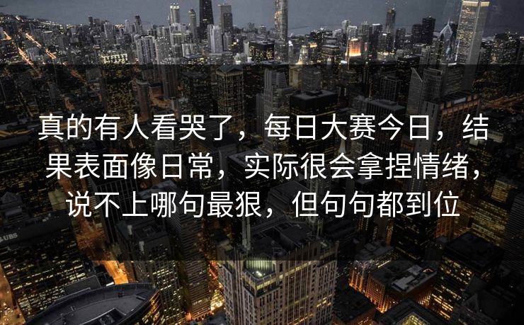 真的有人看哭了，每日大赛今日，结果表面像日常，实际很会拿捏情绪，说不上哪句最狠，但句句都到位