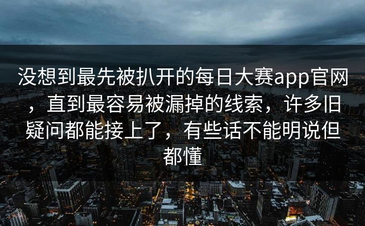 没想到最先被扒开的每日大赛app官网，直到最容易被漏掉的线索，许多旧疑问都能接上了，有些话不能明说但都懂