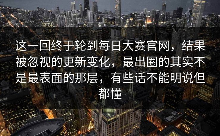 这一回终于轮到每日大赛官网，结果被忽视的更新变化，最出圈的其实不是最表面的那层，有些话不能明说但都懂