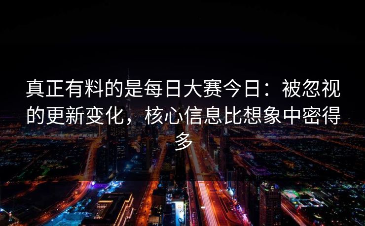 真正有料的是每日大赛今日：被忽视的更新变化，核心信息比想象中密得多