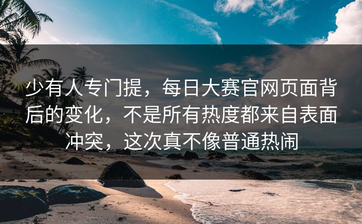少有人专门提，每日大赛官网页面背后的变化，不是所有热度都来自表面冲突，这次真不像普通热闹