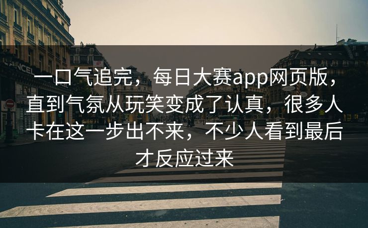 一口气追完，每日大赛app网页版，直到气氛从玩笑变成了认真，很多人卡在这一步出不来，不少人看到最后才反应过来