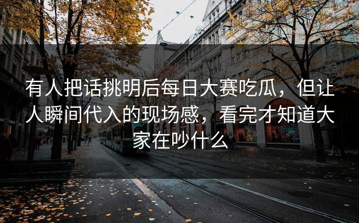 有人把话挑明后每日大赛吃瓜，但让人瞬间代入的现场感，看完才知道大家在吵什么