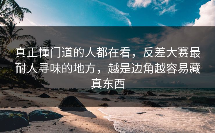 真正懂门道的人都在看，反差大赛最耐人寻味的地方，越是边角越容易藏真东西
