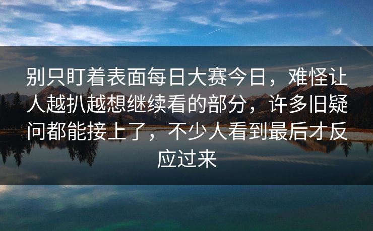 别只盯着表面每日大赛今日，难怪让人越扒越想继续看的部分，许多旧疑问都能接上了，不少人看到最后才反应过来
