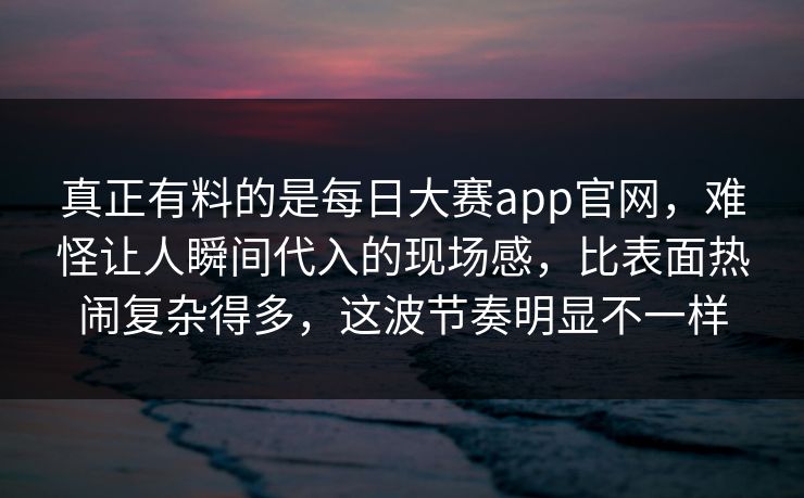 真正有料的是每日大赛app官网，难怪让人瞬间代入的现场感，比表面热闹复杂得多，这波节奏明显不一样