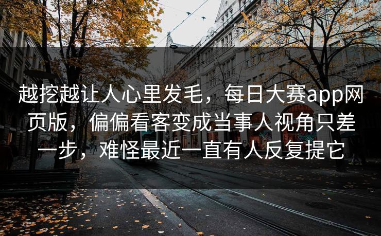 越挖越让人心里发毛，每日大赛app网页版，偏偏看客变成当事人视角只差一步，难怪最近一直有人反复提它