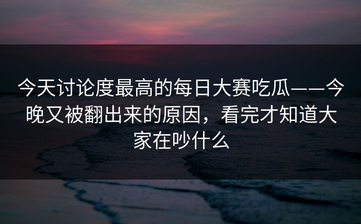 今天讨论度最高的每日大赛吃瓜——今晚又被翻出来的原因，看完才知道大家在吵什么