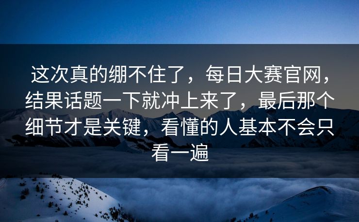 这次真的绷不住了，每日大赛官网，结果话题一下就冲上来了，最后那个细节才是关键，看懂的人基本不会只看一遍