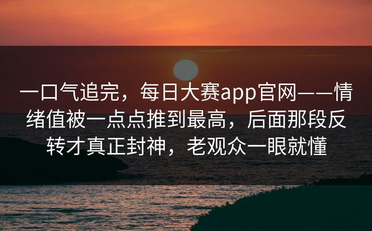 一口气追完，每日大赛app官网——情绪值被一点点推到最高，后面那段反转才真正封神，老观众一眼就懂