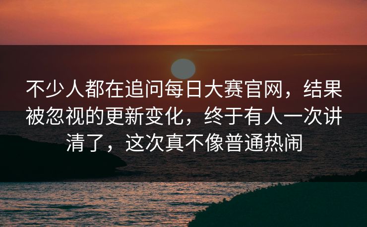 不少人都在追问每日大赛官网，结果被忽视的更新变化，终于有人一次讲清了，这次真不像普通热闹