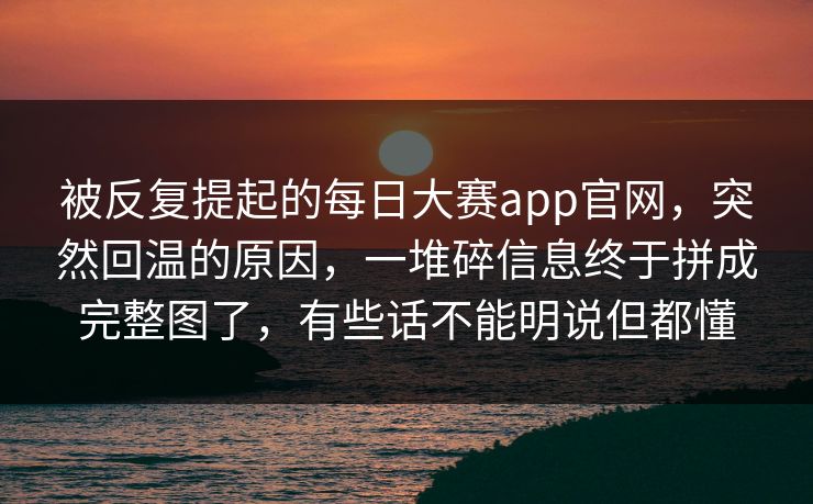 被反复提起的每日大赛app官网，突然回温的原因，一堆碎信息终于拼成完整图了，有些话不能明说但都懂