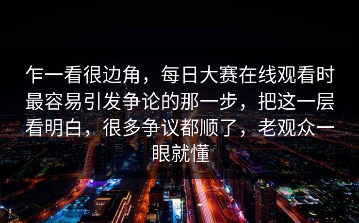 乍一看很边角，每日大赛在线观看时最容易引发争论的那一步，把这一层看明白，很多争议都顺了，老观众一眼就懂