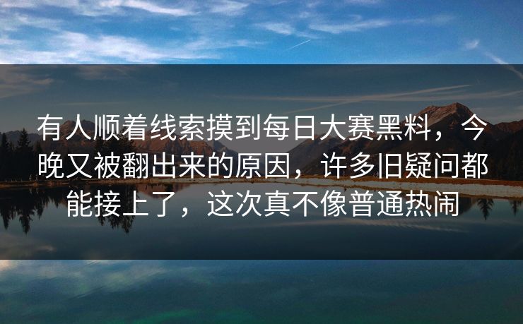 有人顺着线索摸到每日大赛黑料，今晚又被翻出来的原因，许多旧疑问都能接上了，这次真不像普通热闹