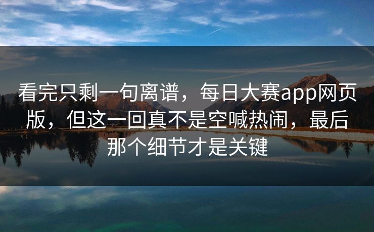 看完只剩一句离谱，每日大赛app网页版，但这一回真不是空喊热闹，最后那个细节才是关键