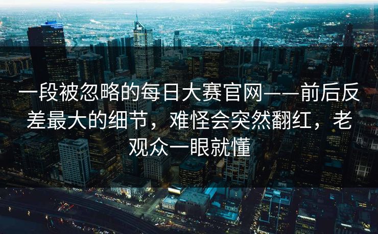 一段被忽略的每日大赛官网——前后反差最大的细节，难怪会突然翻红，老观众一眼就懂