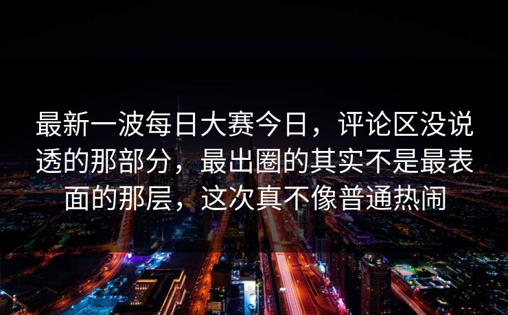 最新一波每日大赛今日，评论区没说透的那部分，最出圈的其实不是最表面的那层，这次真不像普通热闹