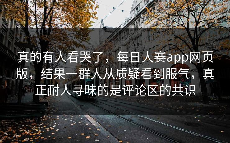 真的有人看哭了，每日大赛app网页版，结果一群人从质疑看到服气，真正耐人寻味的是评论区的共识