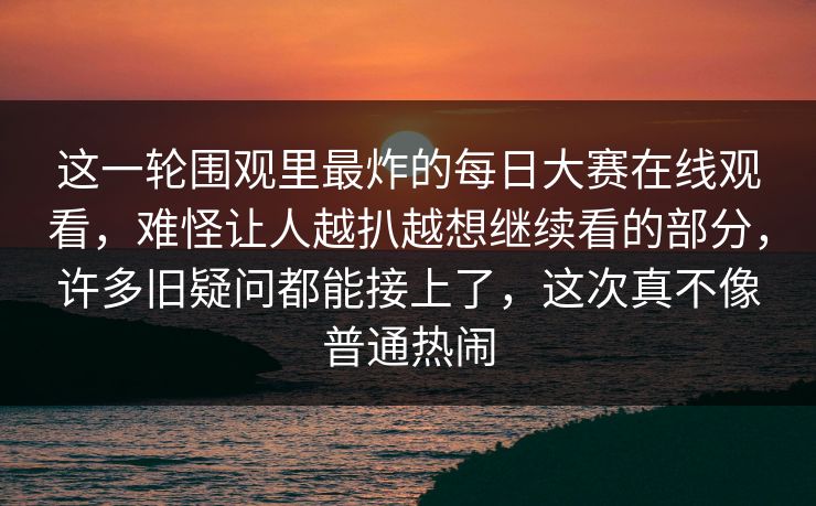 这一轮围观里最炸的每日大赛在线观看，难怪让人越扒越想继续看的部分，许多旧疑问都能接上了，这次真不像普通热闹