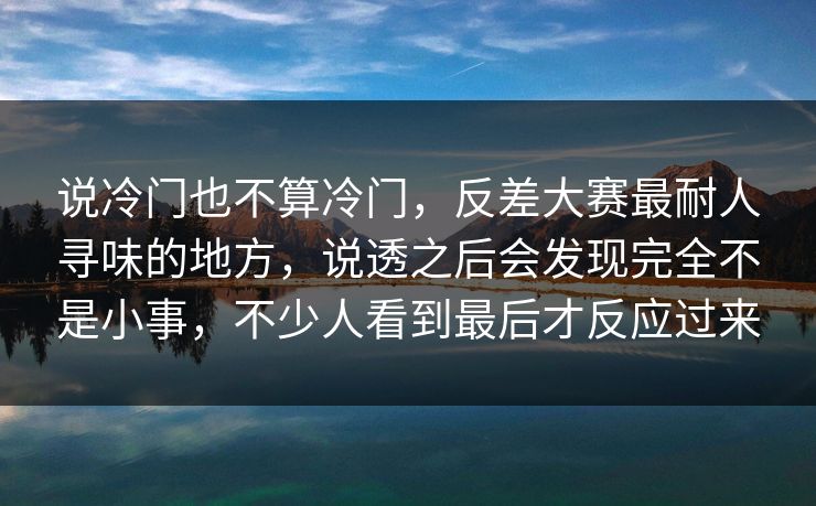 说冷门也不算冷门，反差大赛最耐人寻味的地方，说透之后会发现完全不是小事，不少人看到最后才反应过来