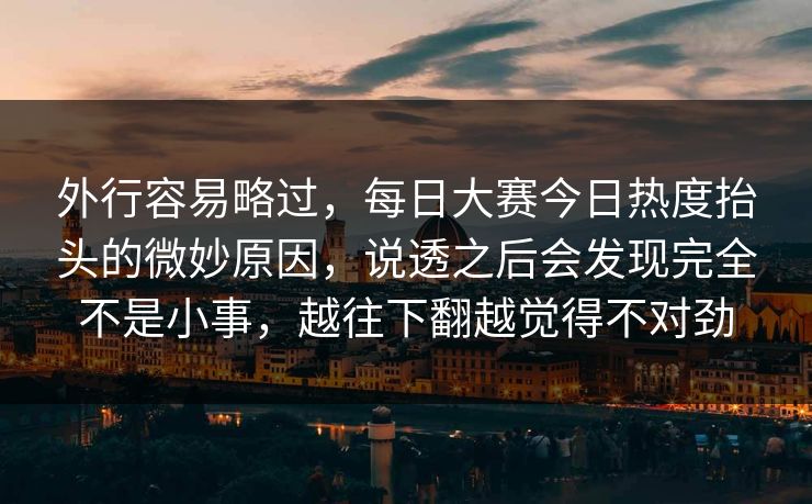 外行容易略过，每日大赛今日热度抬头的微妙原因，说透之后会发现完全不是小事，越往下翻越觉得不对劲