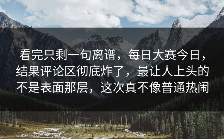 看完只剩一句离谱，每日大赛今日，结果评论区彻底炸了，最让人上头的不是表面那层，这次真不像普通热闹